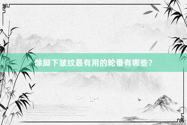 除脚下皱纹最有用的轮番有哪些？