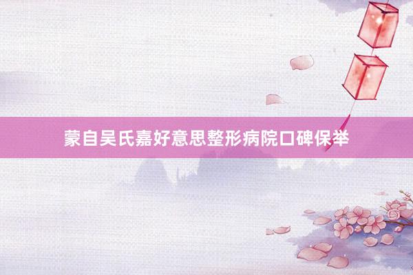 蒙自吴氏嘉好意思整形病院口碑保举